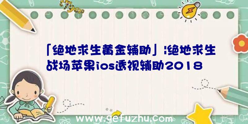 「绝地求生黄金辅助」|绝地求生战场苹果ios透视辅助2018